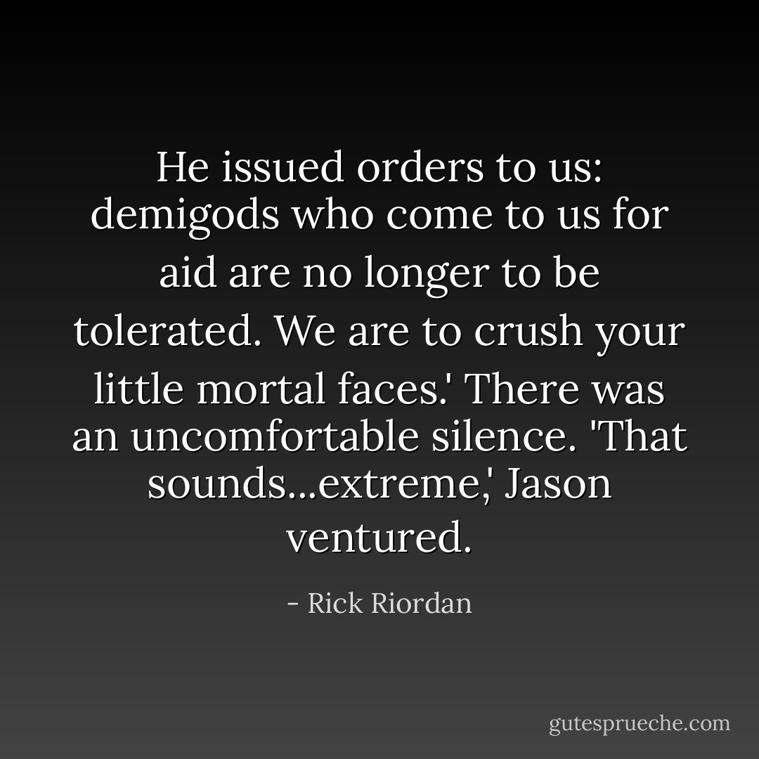 He issued orders to us: demigods who come to us for aid are no longer to be tolerated. We are to crush your little mortal faces.'<br />There was an uncomfortable silence.<br />'That sounds...extreme,' Jason ventured. - Rick Riordan