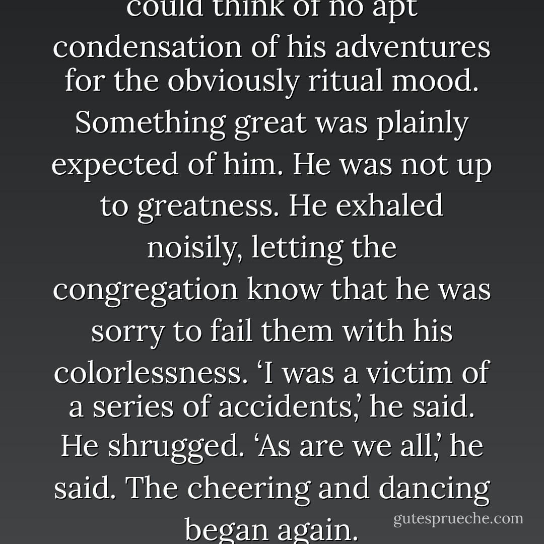 Unk shook his head vaguely. He could think of no apt condensation of his adventures for the obviously ritual mood. Something great was plainly expected of him. He was not up to greatness. He exhaled noisily, letting the congregation know that he was sorry to fail them with his colorlessness. ‘I was a victim of a series of accidents,’ he said. He shrugged. ‘As are we all,’ he said. The cheering and dancing began again. - Kurt Vonnegut Jr.
