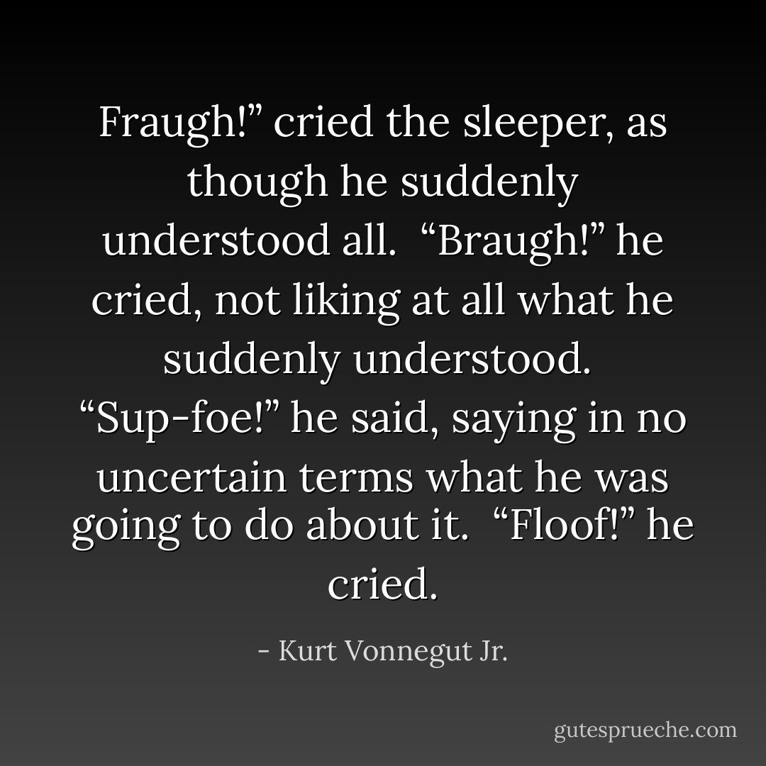 Fraugh!” cried the sleeper, as though he suddenly understood all.<br /><br />“Braugh!” he cried, not liking at all what he suddenly understood.<br /><br />“Sup-foe!” he said, saying in no uncertain terms what he was going to do about it.<br /><br />“Floof!” he cried. - Kurt Vonnegut Jr.