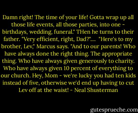 Damn right! The time of your life! Gotta wrap up all those life events, all those parties, into one - birthdays, wedding, funeral." THen he turns to their father. "Very efficient, right, Dad?"....<br /><br />"Here's to my brother, Lev," Marcus says. "And to our parents! Who have always done the right thing. The appropriate thing. Who have always given generously to charity. Who have always given 10 percent of everything to our church. Hey, Mom - we're lucky you had ten kids instead of five, otherwise we'd end up having to cut Lev off at the waist! - Neal Shusterman