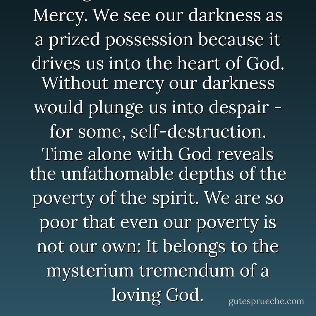 For Ragamuffins, God's name is Mercy. We see our darkness as a prized possession because it drives us into the heart of God. Without mercy our darkness would plunge us into despair - for some, self-destruction. Time alone with God reveals the unfathomable depths of the poverty of the spirit. We are so poor that even our poverty is not our own: It belongs to the mysterium tremendum of a loving God. - Brennan Manning