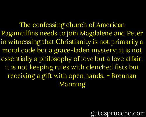 The confessing church of American Ragamuffins needs to join Magdalene and Peter in witnessing that Christianity is not primarily a moral code but a grace-laden mystery; it is not essentially a philosophy of love but a love affair; it is not keeping rules with clenched fists but receiving a gift with open hands. - Brennan Manning