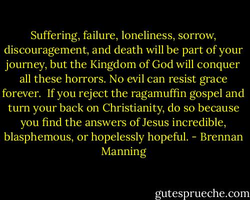 Suffering, failure, loneliness, sorrow, discouragement, and death will be part of your journey, but the Kingdom of God will conquer all these horrors. No evil can resist grace forever.<br /><br />If you reject the ragamuffin gospel and turn your back on Christianity, do so because you find the answers of Jesus incredible, blasphemous, or hopelessly hopeful. - Brennan Manning