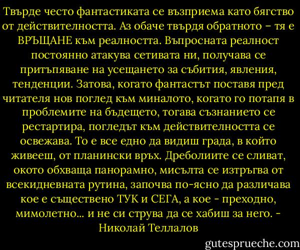 Твърде често фантастиката се възприема като бягство от действителността. Аз обаче твърдя обратното – тя е ВРЪЩАНЕ към реалността. Въпросната реалност постоянно атакува сетивата ни, получава се притъпяване на усещането за събития, явления, тенденции. Затова, когато фантастът поставя пред читателя нов поглед към миналото, когато го потапя в проблемите на бъдещето, тогава съзнанието се рестартира, погледът към действителността се освежава. То е все едно да видиш града, в който живееш, от планински връх. Дреболиите се сливат, окото обхваща панорамно, мисълта се изтръгва от всекидневната рутина, започва по-ясно да различава кое е съществено ТУК и СЕГА, а кое - преходно, мимолетно... и не си струва да се хабиш за него. - Николай Теллалов