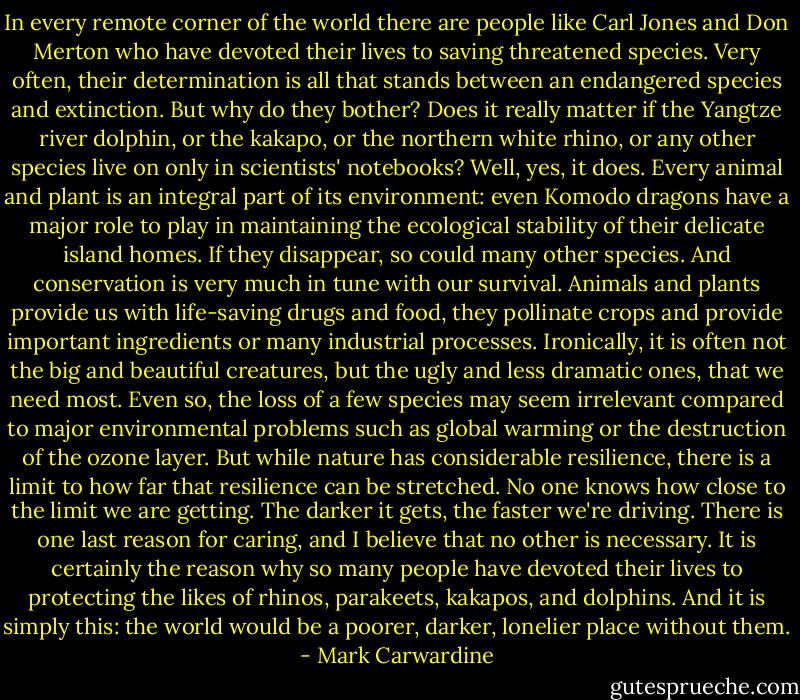 In every remote corner of the world there are people like Carl Jones and Don Merton who have devoted their lives to saving threatened species. Very often, their determination is all that stands between an endangered species and extinction.<br />But why do they bother? Does it really matter if the Yangtze river dolphin, or the kakapo, or the northern white rhino, or any other species live on only in scientists' notebooks?<br />Well, yes, it does. Every animal and plant is an integral part of its environment: even Komodo dragons have a major role to play in maintaining the ecological stability of their delicate island homes. If they disappear, so could many other species. And conservation is very much in tune with our survival. Animals and plants provide us with life-saving drugs and food, they pollinate crops and provide important ingredients or many industrial processes. Ironically, it is often not the big and beautiful creatures, but the ugly and less dramatic ones, that we need most.<br />Even so, the loss of a few species may seem irrelevant compared to major environmental problems such as global warming or the destruction of the ozone layer. But while nature has considerable resilience, there is a limit to how far that resilience can be stretched. No one knows how close to the limit we are getting. The darker it gets, the faster we're driving.<br />There is one last reason for caring, and I believe that no other is necessary. It is certainly the reason why so many people have devoted their lives to protecting the likes of rhinos, parakeets, kakapos, and dolphins. And it is simply this: the world would be a poorer, darker, lonelier place without them. - Mark Carwardine