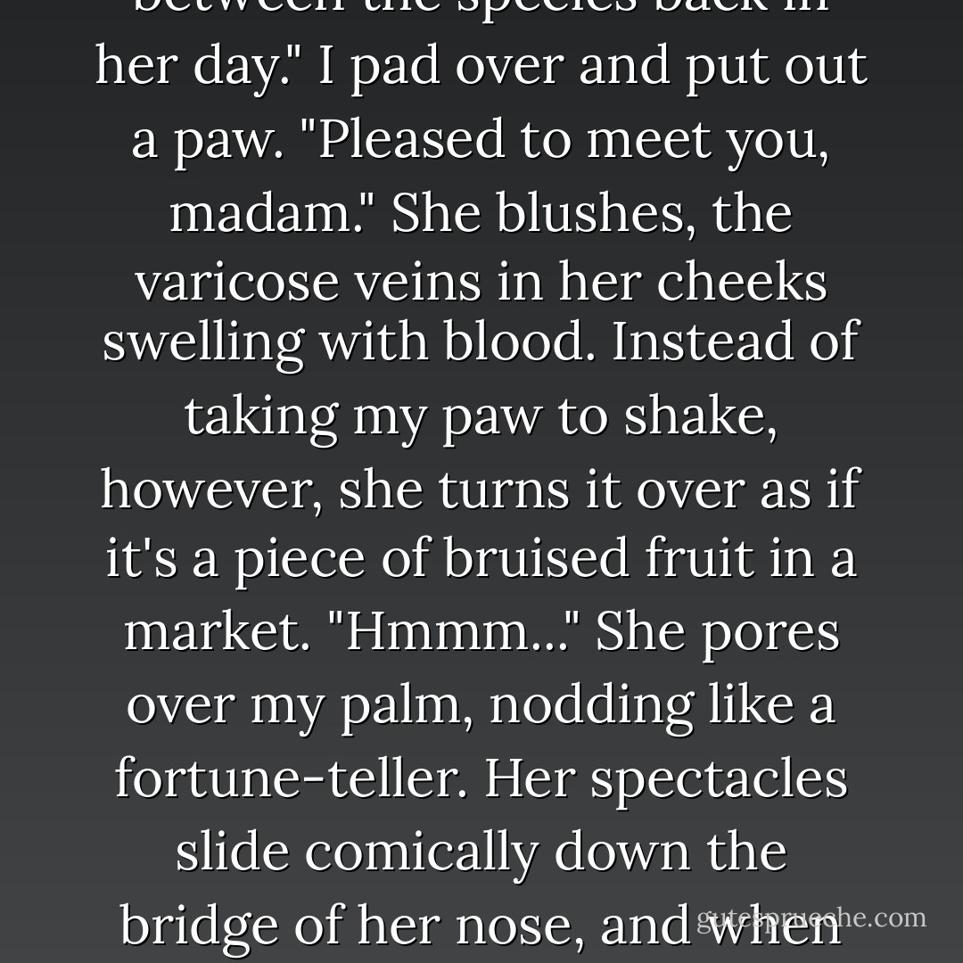 Jiminy," says the old woman. The mothballs gleam with excitement and she claps her hands. "A wolf!" <br />"<i>Gram!</i>" Siobhan glares across the room. She turns to me. "You'll have to excuse her. She's real old. Wasn't a lot integrating between the species back in her day."<br />I pad over and put out a paw. "Pleased to meet you, madam."<br />She blushes, the varicose veins in her cheeks swelling with blood. Instead of taking my paw to shake, however, she turns it over as if it's a piece of bruised fruit in a market. "Hmmm..." She pores over my palm, nodding like a fortune-teller. Her spectacles slide comically down the bridge of her nose, and when she looks up at me, her face is full of mock astonishment. "Oh, my! What big teeth you have!" She giggles and kicks her slippered feet.<br />"<i>Gram!</i>!<br />The old elf claps her tiny hands. "I always wanted to say that! - Robert Paul Weston