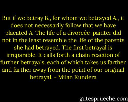 But if we betray B., for whom we betrayed A., it does not necessarily follow that we have placated A. The life of a divorcée-painter did not in the least resemble the life of the parents she had betrayed. The first betrayal is irreparable. It calls forth a chain reaction of further betrayals, each of which takes us farther and farther away from the point of our original betrayal. - Milan Kundera