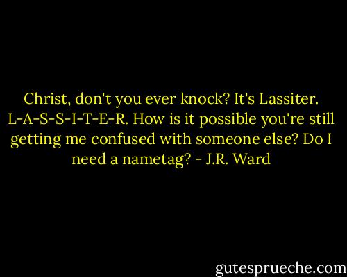 Christ, don't you ever knock?<br />It's Lassiter. L-A-S-S-I-T-E-R. How is it possible you're still getting me confused with someone else? Do I need a nametag? - J.R. Ward