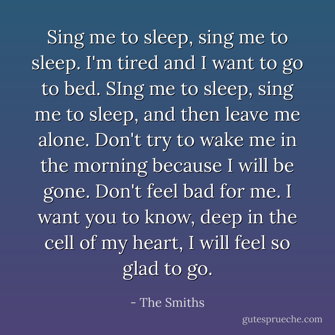 Sing me to sleep, sing me to sleep. I'm tired and I want to go to bed. SIng me to sleep, sing me to sleep, and then leave me alone. Don't try to wake me in the morning because I will be gone. Don't feel bad for me. I want you to know, deep in the cell of my heart, I will feel so glad to go. - The Smiths