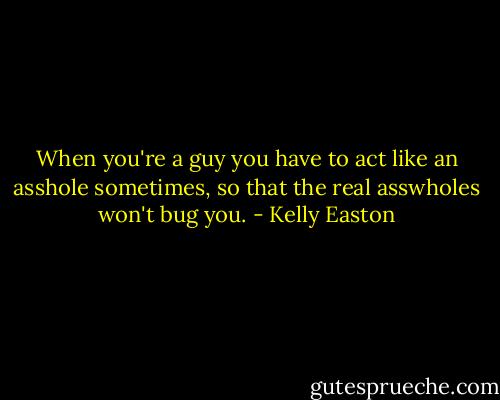 When you're a guy you have to act like an asshole sometimes, so that the real asswholes won't bug you. - Kelly Easton