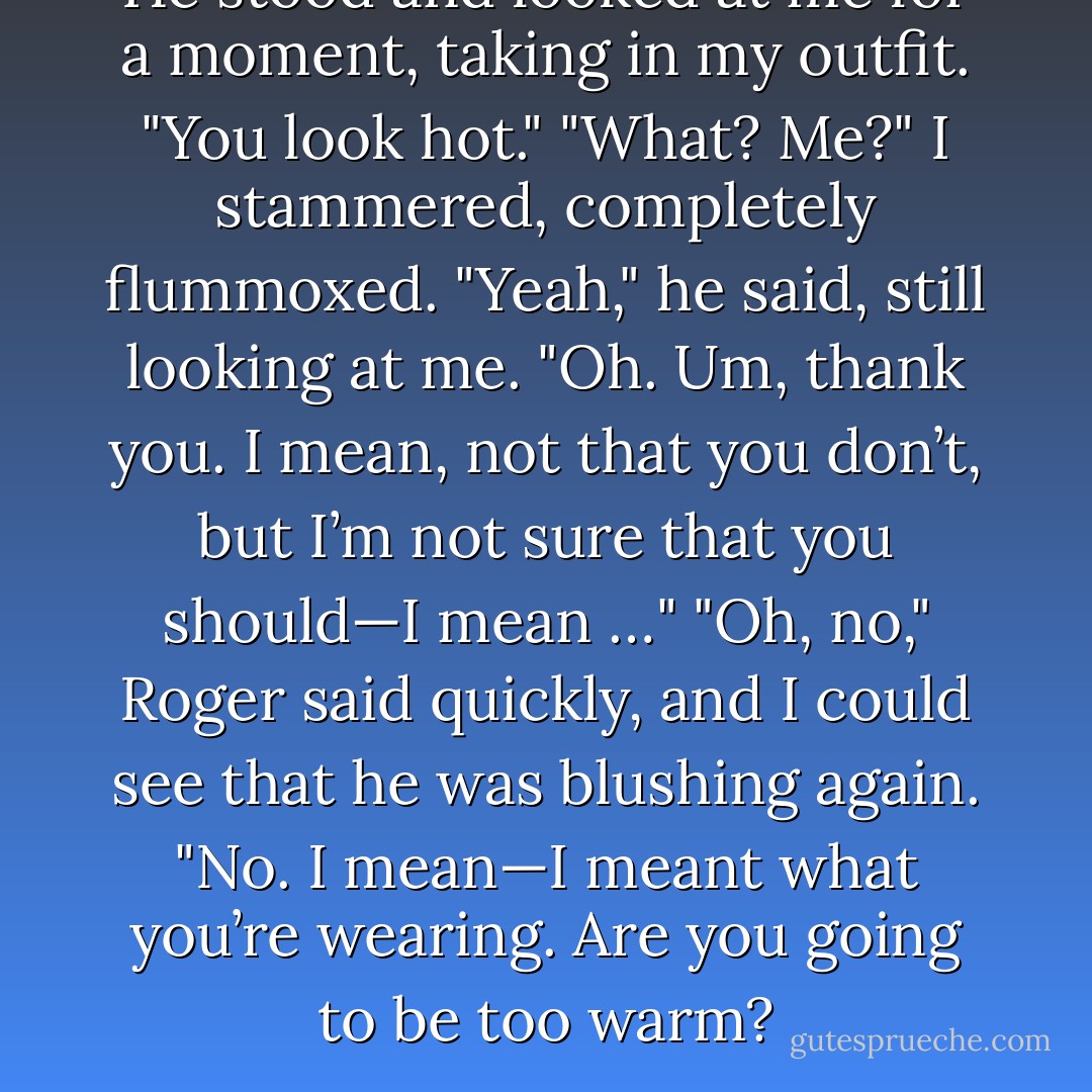 He stood and looked at me for a moment, taking in my outfit. "You look hot."<br />"What? Me?" I stammered, completely flummoxed.<br />"Yeah," he said, still looking at me.<br />"Oh. Um, thank you. I mean, not that you don’t, but I’m not sure that you should—I mean …"<br />"Oh, no," Roger said quickly, and I could see that he was blushing again. "No. I mean—I meant what you’re wearing. Are you going to be too warm? - Morgan Matson