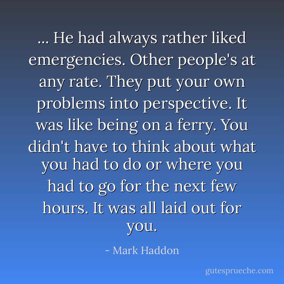 ... He had always rather liked emergencies. Other people's at any rate. They put your own problems into perspective. It was like being on a ferry. You didn't have to think about what you had to do or where you had to go for the next few hours. It was all laid out for you. - Mark Haddon
