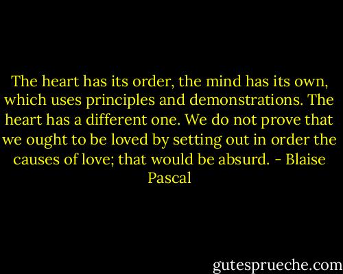 The heart has its order, the mind has its own, which uses principles and demonstrations. The heart has a different one. We do not prove that we ought to be loved by setting out in order the causes of love; that would be absurd. - Blaise Pascal
