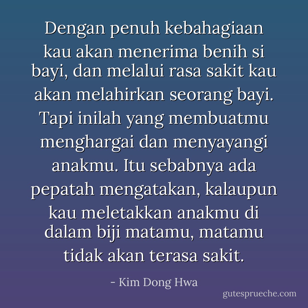 Dengan penuh kebahagiaan kau akan menerima benih si bayi, dan melalui rasa sakit kau akan melahirkan seorang bayi. Tapi inilah yang membuatmu menghargai dan menyayangi anakmu. Itu sebabnya ada pepatah mengatakan, kalaupun kau meletakkan anakmu di dalam biji matamu, matamu tidak akan terasa sakit. - Kim Dong Hwa