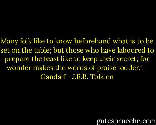 Many folk like to know beforehand what is to be set on the table; but those who have laboured to prepare the feast like to keep their secret; for wonder makes the words of praise louder." - Gandalf - J.R.R. Tolkien