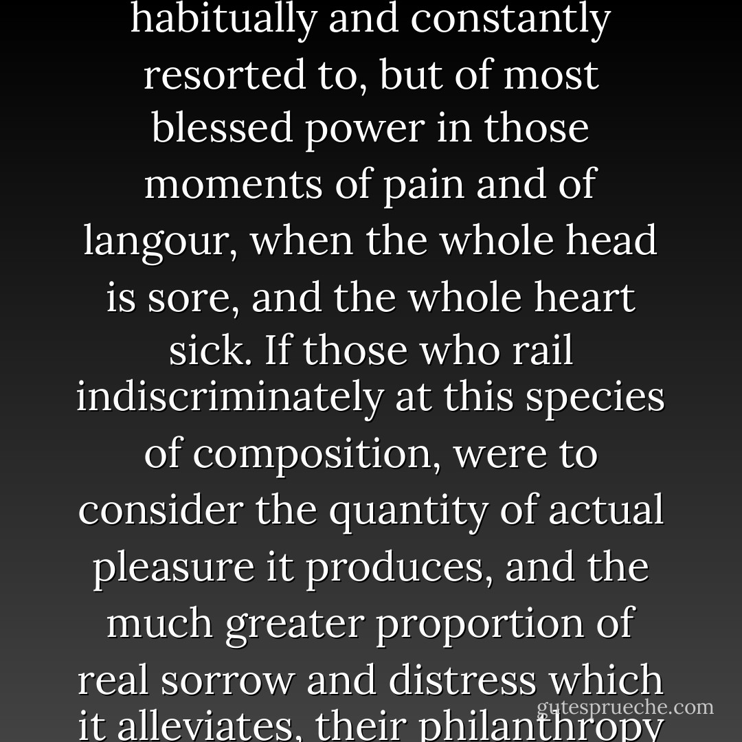 Perhaps the perusal of such works may, without injustice, be compared with the use of opiates, baneful, when habitually and constantly resorted to, but of most blessed power in those moments of pain and of langour, when the whole head is sore, and the whole heart sick. If those who rail indiscriminately at this species of composition, were to consider the quantity of actual pleasure it produces, and the much greater proportion of real sorrow and distress which it alleviates, their philanthropy ought to moderate their critical pride, or religious intolerance. - Walter Scott