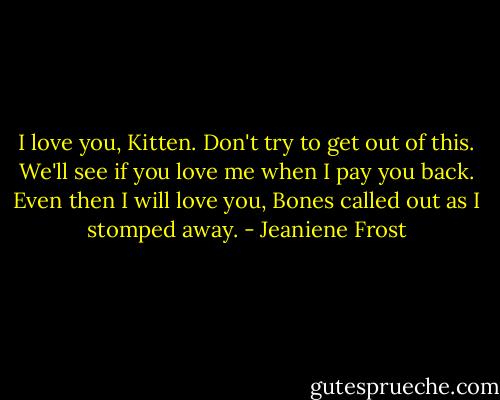 I love you, Kitten.<br />Don't try to get out of this. We'll see if you love me when I pay you back.<br />Even then I will love you, Bones called out as I stomped away. - Jeaniene Frost