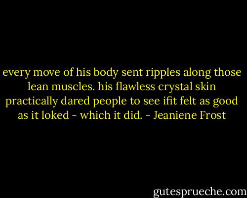 every move of his body sent ripples along those lean muscles. his flawless crystal skin practically dared people to see ifit felt as good as it loked - which it did. - Jeaniene Frost