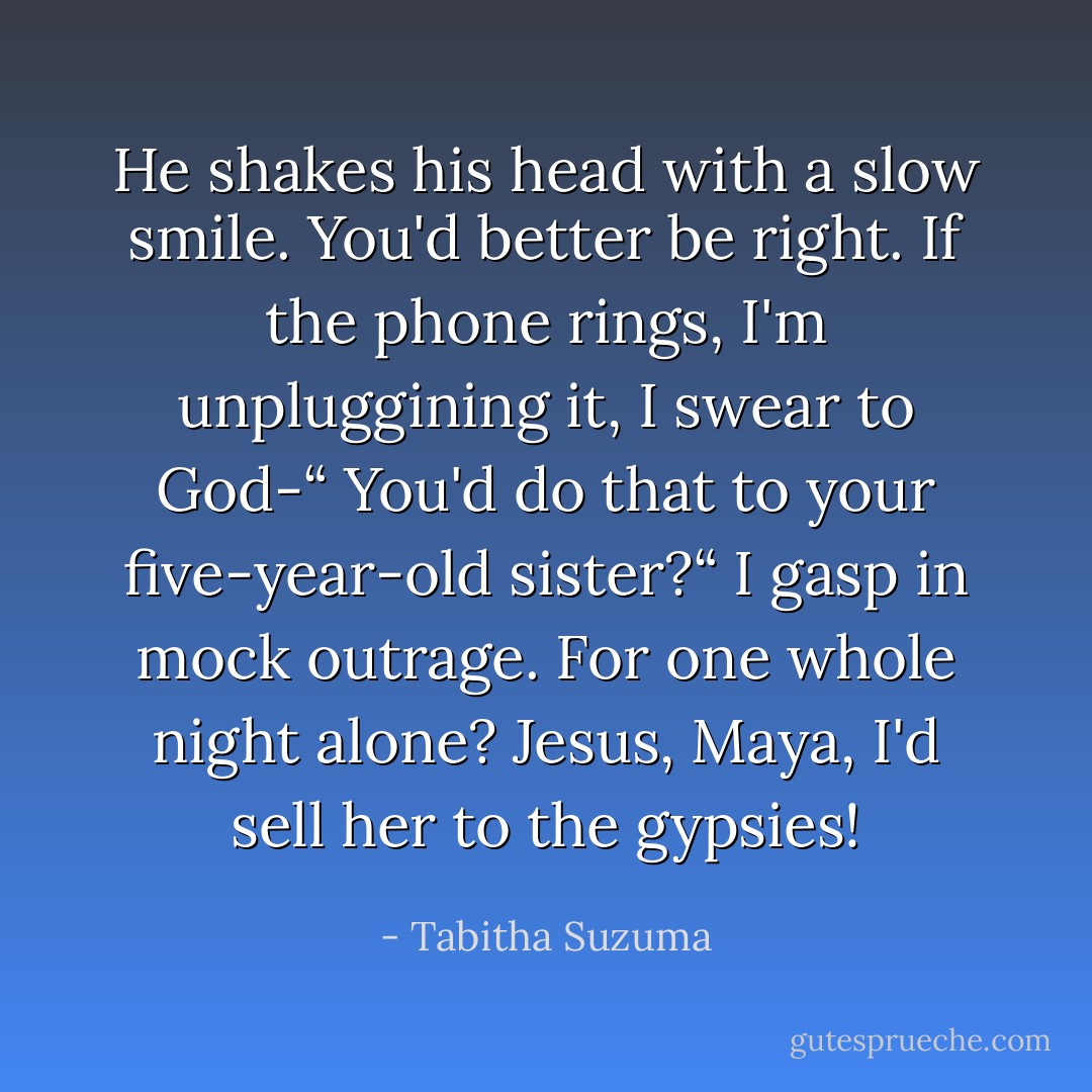 He shakes his head with a slow smile. You'd better be right. If the phone rings, I'm unpluggining it, I swear to God-“<br />You'd do that to your five-year-old sister?“ I gasp in mock outrage.<br />For one whole night alone? Jesus, Maya, I'd sell her to the gypsies! - Tabitha Suzuma