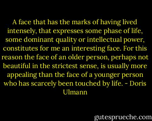 A face that has the marks of having lived intensely, that expresses some phase of life, some dominant quality or intellectual power, constitutes for me an interesting face. For this reason the face of an older person, perhaps not beautiful in the strictest sense, is usually more appealing than the face of a younger person who has scarcely been touched by life. - Doris Ulmann