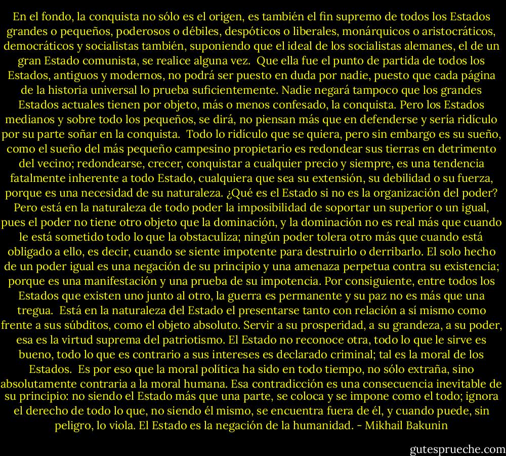 En el fondo, la conquista no sólo es el origen, es también el fin supremo de todos los Estados grandes o pequeños, poderosos o débiles, despóticos o liberales, monárquicos o aristocráticos, democráticos y socialistas también, suponiendo que el ideal de los socialistas alemanes, el de un gran Estado comunista, se realice alguna vez.<br /><br />Que ella fue el punto de partida de todos los Estados, antiguos y modernos, no podrá ser puesto en duda por nadie, puesto que cada página de la historia universal lo prueba suficientemente. Nadie negará tampoco que los grandes Estados actuales tienen por objeto, más o menos confesado, la conquista. Pero los Estados medianos y sobre todo los pequeños, se dirá, no piensan más que en defenderse y sería ridículo por su parte soñar en la conquista.<br /><br />Todo lo ridículo que se quiera, pero sin embargo es su sueño, como el sueño del más pequeño campesino propietario es redondear sus tierras en detrimento del vecino; redondearse, crecer, conquistar a cualquier precio y siempre, es una tendencia fatalmente inherente a todo Estado, cualquiera que sea su extensión, su debilidad o su fuerza, porque es una necesidad de su naturaleza. ¿Qué es el Estado si no es la organización del poder? Pero está en la naturaleza de todo poder la imposibilidad de soportar un superior o un igual, pues el poder no tiene otro objeto que la dominación, y la dominación no es real más que cuando le está sometido todo lo que la obstaculiza; ningún poder tolera otro más que cuando está obligado a ello, es decir, cuando se siente impotente para destruirlo o derribarlo. El solo hecho de un poder igual es una negación de su principio y una amenaza perpetua contra su existencia; porque es una manifestación y una prueba de su impotencia. Por consiguiente, entre todos los Estados que existen uno junto al otro, la guerra es permanente y su paz no es más que una tregua.<br /><br />Está en la naturaleza del Estado el presentarse tanto con relación a sí mismo como frente a sus súbditos, como el objeto absoluto. Servir a su prosperidad, a su grandeza, a su poder, esa es la virtud suprema del patriotismo. El Estado no reconoce otra, todo lo que le sirve es bueno, todo lo que es contrario a sus intereses es declarado criminal; tal es la moral de los Estados.<br /><br />Es por eso que la moral política ha sido en todo tiempo, no sólo extraña, sino absolutamente contraria a la moral humana. Esa contradicción es una consecuencia inevitable de su principio: no siendo el Estado más que una parte, se coloca y se impone como el todo; ignora el derecho de todo lo que, no siendo él mismo, se encuentra fuera de él, y cuando puede, sin peligro, lo viola. El Estado es la negación de la humanidad. - Mikhail Bakunin