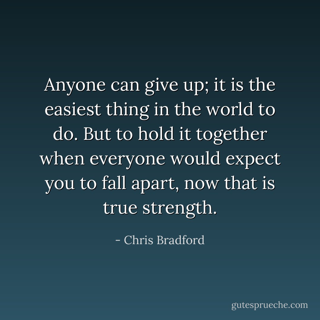 Anyone can give up; it is the easiest thing in the world to do. But to hold it together when everyone would expect you to fall apart, now that is true strength. - Chris Bradford