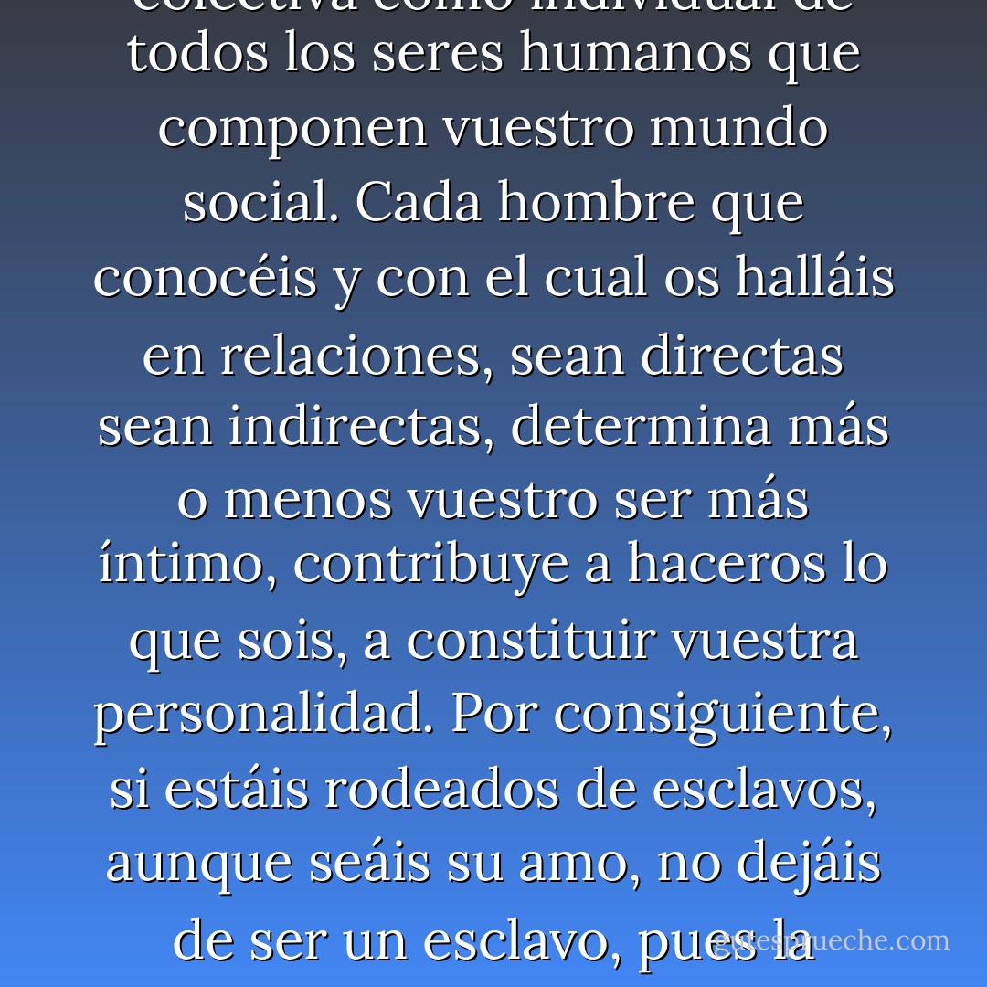 El hombre, en tanto que individuo animal, como los animales de todas las otras especies, desde el principio y desde que comienza a respirar, tiene el sentimiento inmediato de su existencia individual; pero no adquiere la conciencia reflexiva de si, conciencia que constituye propiamente su personalidad, más que por medio de la inteligencia, y por consiguiente sólo en la sociedad. Vuestra personalidad más íntima, la conciencia que tenéis de vosotros mismos en vuestro fuero interno, no es en cierto modo más que el reflejo de vuestra propia imagen, repercutida y enviada de nuevo como por otros tantos espejos por la conciencia tanto colectiva como individual de todos los seres humanos que componen vuestro mundo social. Cada hombre que conocéis y con el cual os halláis en relaciones, sean directas sean indirectas, determina más o menos vuestro ser más íntimo, contribuye a haceros lo que sois, a constituir vuestra personalidad. Por consiguiente, si estáis rodeados de esclavos, aunque seáis su amo, no dejáis de ser un esclavo, pues la conciencia de los esclavos no puede enviaros sino vuestra imagen envilecida. La imbecilidad de todos os imbeciliza, mientras que la inteligencia de todos os ilumina, os eleva; los vicios de vuestro medio social son vuestros vicios y no podríais ser hombres realmente libres sin estar rodeados de hombres igualmente libres, pues la existencia de un solo esclavo basta para aminorar vuestra libertad. En la inmortal declaración de los derechos del hombre, hecha por la Convención nacional, encontramos expresada claramente esa verdad sublime, que la esclavitud de un solo ser humano es la esclavitud de todos. - Mikhail Bakunin