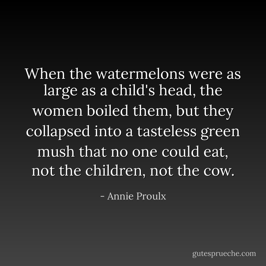 When the watermelons were as large as a child's head, the women boiled them, but they collapsed into a tasteless green mush that no one could eat, not the children, not the cow. - Annie Proulx