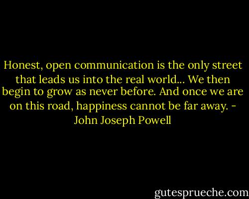 Honest, open communication is the only street that leads us into the real world... We then begin to grow as never before. And once we are on this road, happiness cannot be far away. - John Joseph Powell