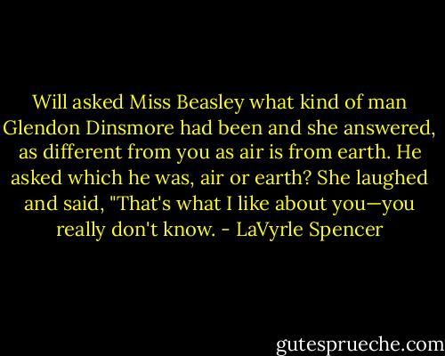 Will asked Miss Beasley what kind of man Glendon Dinsmore had been and she answered, as different from you as air is from earth. He asked which he was, air or earth? She laughed and said, "That's what I like about you—you really don't know. - LaVyrle Spencer