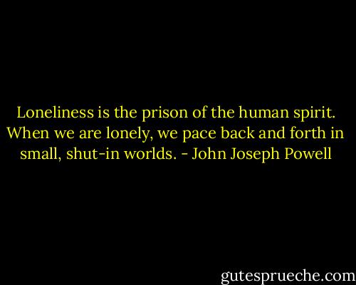 Loneliness is the prison of the human spirit. When we are lonely, we pace back and forth in small, shut-in worlds. - John Joseph Powell