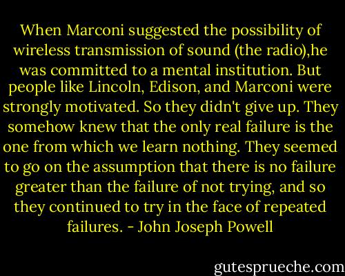 When Marconi suggested the possibility of wireless transmission of sound (the radio),he was committed to a mental institution. But people like Lincoln, Edison, and Marconi were strongly motivated. So they didn't give up. They somehow knew that the only real failure is the one from which we learn nothing. They seemed to go on the assumption that there is no failure greater than the failure of not trying, and so they continued to try in the face of repeated failures. - John Joseph Powell