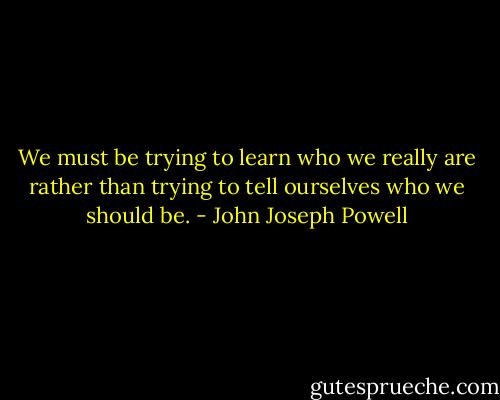 We must be trying to learn who we really are rather than trying to tell ourselves who we should be. - John Joseph Powell