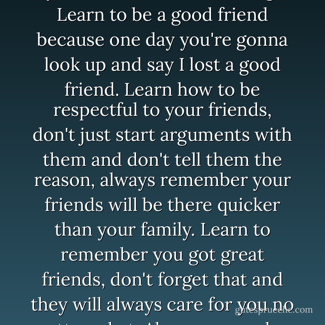 When you have a good friend that really cares for you and tries to stick in there with you, you treat them like nothing. Learn to be a good friend because one day you're gonna look up and say I lost a good friend. Learn how to be respectful to your friends, don't just start arguments with them and don't tell them the reason, always remember your friends will be there quicker than your family. Learn to remember you got great friends, don't forget that and they will always care for you no matter what. Always remember to smile and look up at what you got in life. - Marilyn Monroe