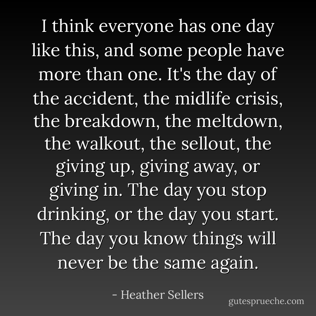 I think everyone has one day like this, and some people have more than one. It's the day of the accident, the midlife crisis, the breakdown, the meltdown, the walkout, the sellout, the giving up, giving away, or giving in. The day you stop drinking, or the day you start. The day you know things will never be the same again. - Heather Sellers