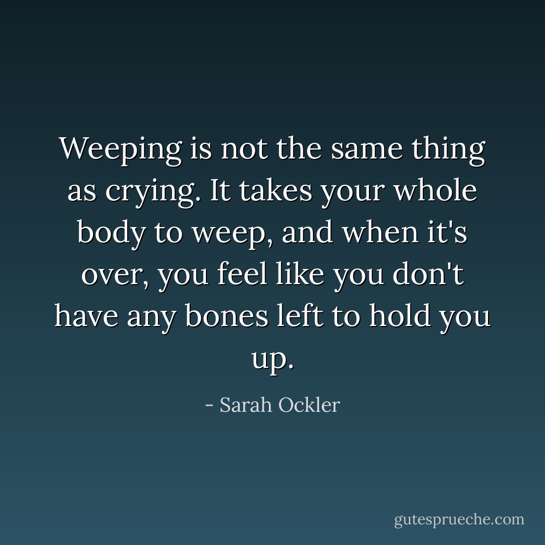 Weeping is not the same thing as crying. It takes your whole body to weep, and when it's over, you feel like you don't have any bones left to hold you up. - Sarah Ockler