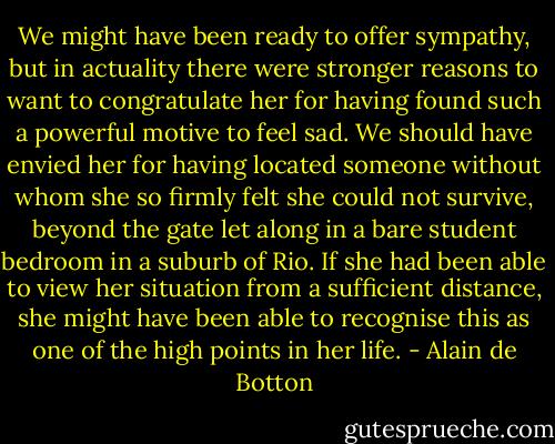 We might have been ready to offer sympathy, but in actuality there were stronger reasons to want to congratulate her for having found such a powerful motive to feel sad. We should have envied her for having located someone without whom she so firmly felt she could not survive, beyond the gate let along in a bare student bedroom in a suburb of Rio. If she had been able to view her situation from a sufficient distance, she might have been able to recognise this as one of the high points in her life. - Alain de Botton
