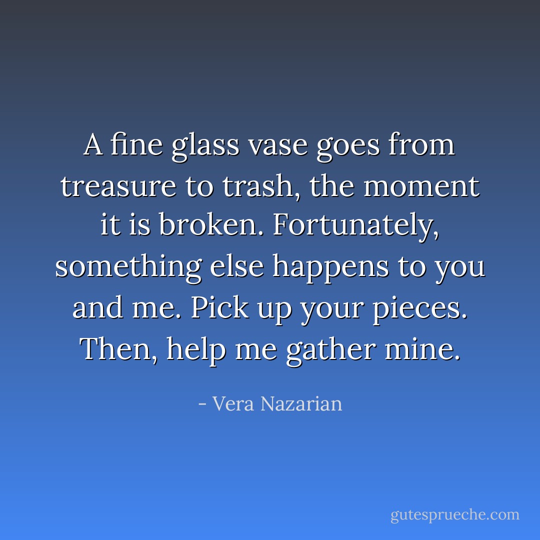 A fine glass vase goes from treasure to trash, the moment it is broken. Fortunately, something else happens to you and me. Pick up your pieces. Then, help me gather mine. - Vera Nazarian