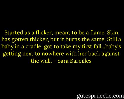 Started as a flicker, meant to be a flame. Skin has gotten thicker, but it burns the same. Still a baby in a cradle, got to take my first fall...baby's getting next to nowhere with her back against the wall. - Sara Bareilles