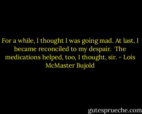 For a while, I thought I was going mad. At last, I became reconciled to my despair.<br /><br />The medications helped, too, I thought, sir. - Lois McMaster Bujold