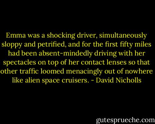 Emma was a shocking driver, simultaneously sloppy and petrified, and for the first fifty miles had been absent-mindedly driving with her spectacles on top of her contact lenses so that other traffic loomed menacingly out of nowhere like alien space cruisers. - David Nicholls
