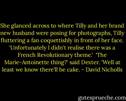 She glanced across to where Tilly and her brand new husband were posing for photographs, Tilly fluttering a fan coquettishly in front of her face. 'Unfortunately I didn't realise there was a French Revolutionary theme.'<br /><br />'The Marie-Antoinette thing?' said Dexter. 'Well at least we know there'll be cake. - David Nicholls