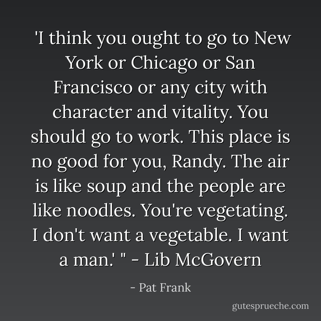  'I think you ought to go to New York or Chicago or San Francisco or any city with character and vitality. You should go to work. This place is no good for you, Randy. The air is like soup and the people are like noodles. You're vegetating. I don't want a vegetable. I want a man.' " - Lib McGovern - Pat Frank