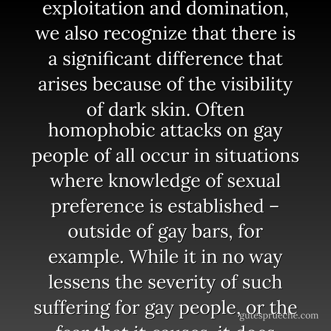 Often black people, especially non-gay folk, become enraged when they hear a white person who is gay suggest homosexuality is synonymous with the suffering people experience as a consequence of racial exploitation and oppression. The need to make gay experience and black experience of oppression synonymous seems to be one that surfaces much more in the minds of white people. Too often it is a way of minimizing or diminishing the particular problems people of color face in a white supremacist society, especially the problems ones encounter because they do not have white skin. Many of us have been in discussions where a non-white person – a black person – struggles to explain to white folks that while we can acknowledge that gay people of all colors are harassed and suffer exploitation and domination, we also recognize that there is a significant difference that arises because of the visibility of dark skin. Often homophobic attacks on gay people of all occur in situations where knowledge of sexual preference is established – outside of gay bars, for example. While it in no way lessens the severity of such suffering for gay people, or the fear that it causes, it does mean that in a given situation the apparatus of protection and survival may be simply not identifying as gay.<br /><br />In contrast, most people of color have no choice. No one can hide, change or mask dark skin color. White people, gay and straight, could show greater understanding of the impact of racial oppression on people of color by not attempting to make these oppressions synonymous, but rather by showing the ways they are linked and yet differ. Concurrently, the attempt by white people to make synonymous experience of homophobic aggression with racial oppression deflects attention away from the particular dual dilemma that non-white gay people face, as individuals who confront both racism and homophobia. - bell hooks