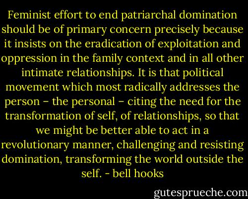 Feminist effort to end patriarchal domination should be of primary concern precisely because it insists on the eradication of exploitation and oppression in the family context and in all other intimate relationships. It is that political movement which most radically addresses the person – the personal – citing the need for the transformation of self, of relationships, so that we might be better able to act in a revolutionary manner, challenging and resisting domination, transforming the world outside the self. - bell hooks