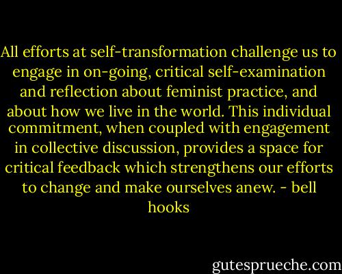 All efforts at self-transformation challenge us to engage in on-going, critical self-examination and reflection about feminist practice, and about how we live in the world. This individual commitment, when coupled with engagement in collective discussion, provides a space for critical feedback which strengthens our efforts to change and make ourselves anew. - bell hooks