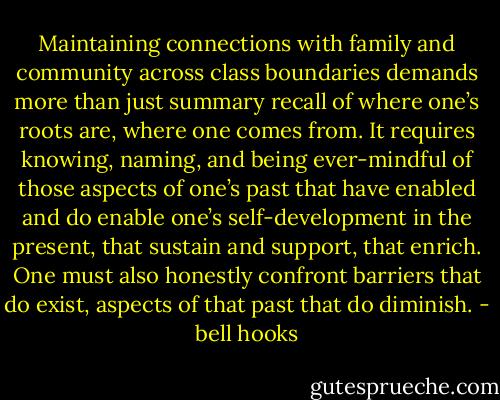 Maintaining connections with family and community across class boundaries demands more than just summary recall of where one’s roots are, where one comes from. It requires knowing, naming, and being ever-mindful of those aspects of one’s past that have enabled and do enable one’s self-development in the present, that sustain and support, that enrich. One must also honestly confront barriers that do exist, aspects of that past that do diminish. - bell hooks