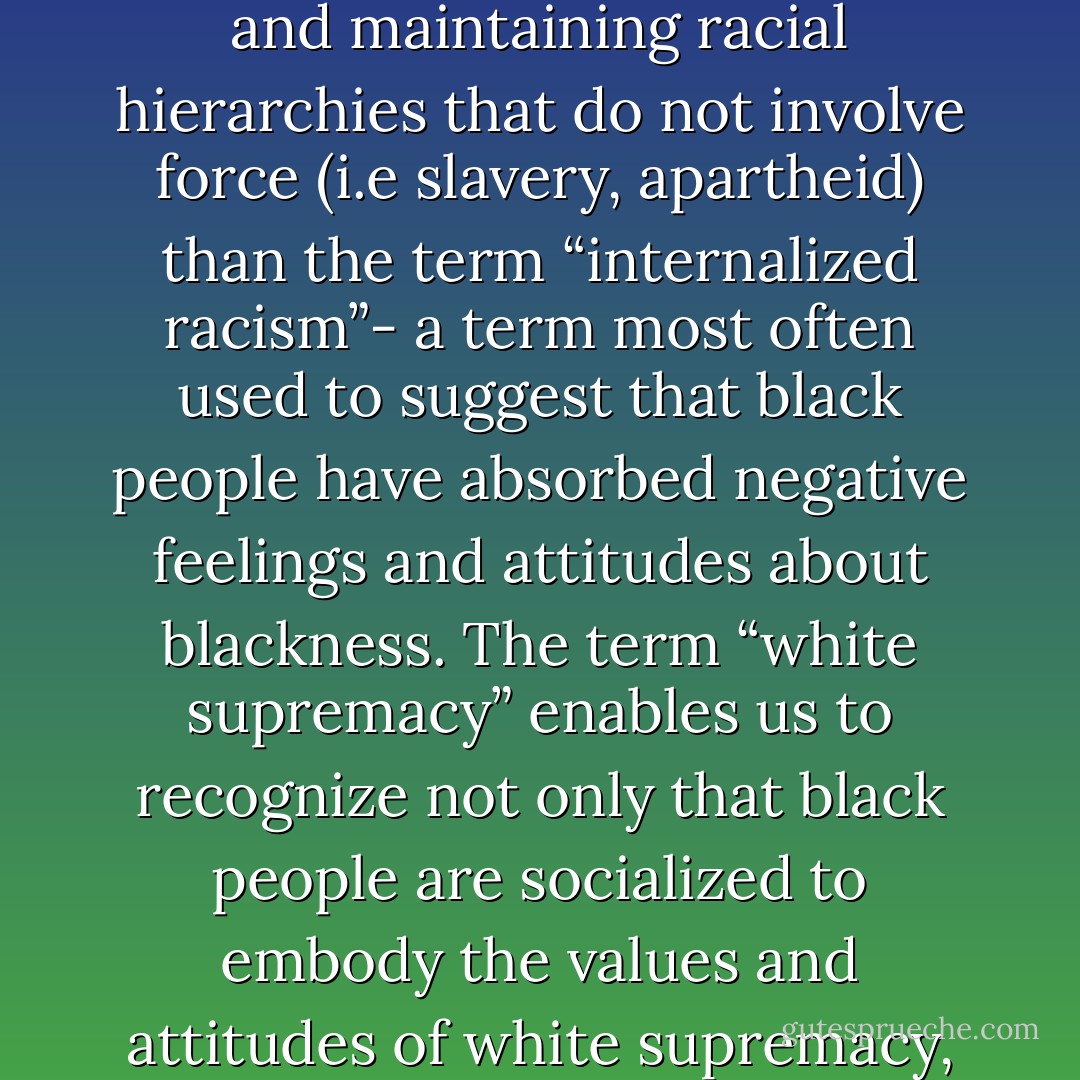 …“white supremacy” is a much more useful term for understanding the complicity of people of color in upholding and maintaining racial hierarchies that do not involve force (i.e slavery, apartheid) than the term “internalized racism”- a term most often used to suggest that black people have absorbed negative feelings and attitudes about blackness. The term “white supremacy” enables us to recognize not only that black people are socialized to embody the values and attitudes of white supremacy, but we can exercise “white supremacist control” over other black people. - bell hooks