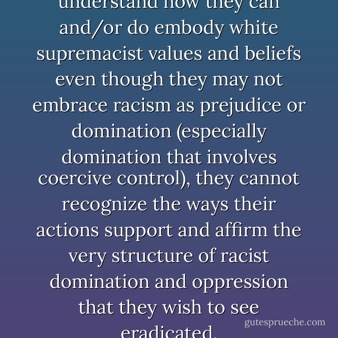 When liberal whites fail to understand how they can and/or do embody white supremacist values and beliefs even though they may not embrace racism as prejudice or domination (especially domination that involves coercive control), they cannot recognize the ways their actions support and affirm the very structure of racist domination and oppression that they wish to see eradicated. - bell hooks
