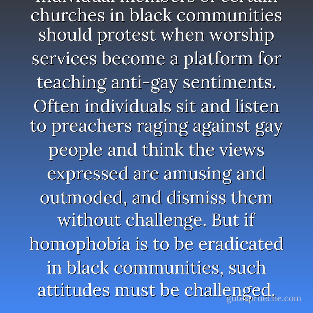 Individual members of certain churches in black communities should protest when worship services become a platform for teaching anti-gay sentiments. Often individuals sit and listen to preachers raging against gay people and think the views expressed are amusing and outmoded, and dismiss them without challenge. But if homophobia is to be eradicated in black communities, such attitudes must be challenged. - bell hooks